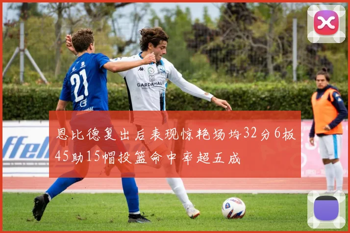 恩比德复出后表现惊艳场均32分6板45助15帽投篮命中率超五成