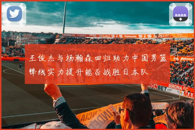 王俊杰与杨瀚森回归助力中国男篮锋线实力提升能否战胜日本队