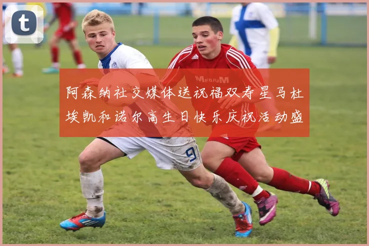 阿森纳社交媒体送祝福双寿星马杜埃凯和诺尔高生日快乐庆祝活动盛大开启