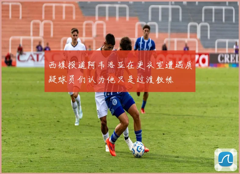 西媒报道阿韦洛亚在更衣室遭遇质疑球员们认为他只是过渡教练