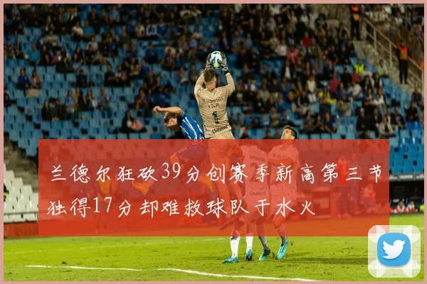 兰德尔狂砍39分创赛季新高第三节独得17分却难救球队于水火