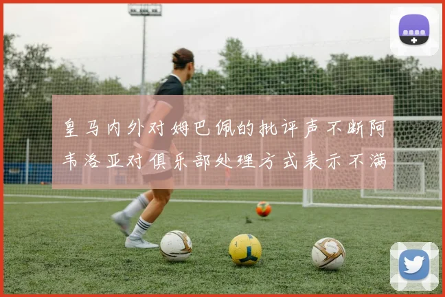 皇马内外对姆巴佩的批评声不断阿韦洛亚对俱乐部处理方式表示不满