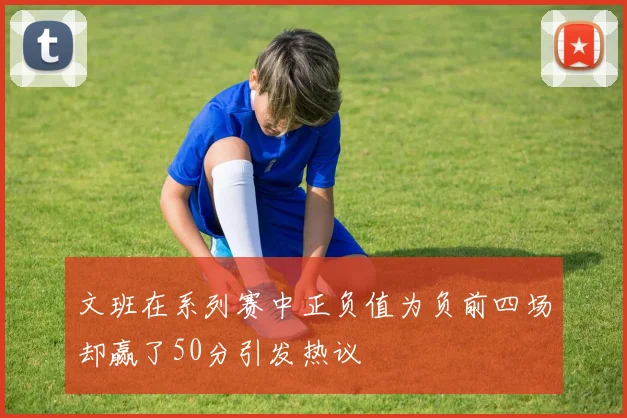 文班在系列赛中正负值为负前四场却赢了50分引发热议