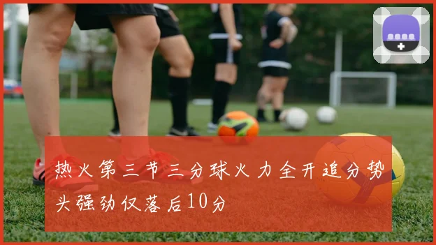 热火第三节三分球火力全开追分势头强劲仅落后10分