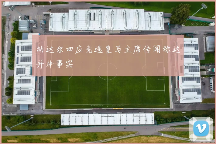 纳达尔回应竞选皇马主席传闻称这并非事实