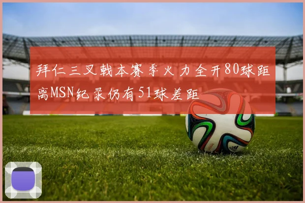 拜仁三叉戟本赛季火力全开80球距离MSN纪录仍有51球差距