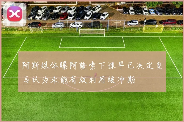 阿斯媒体曝阿隆索下课早已决定皇马认为未能有效利用缓冲期