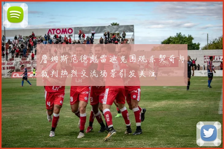 詹姆斯范德彪雷迪克围观东契奇与裁判热烈交流场景引发关注