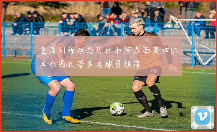 皇马训练动态贝林和阿森西奥回归库尔图瓦等多名球员缺席