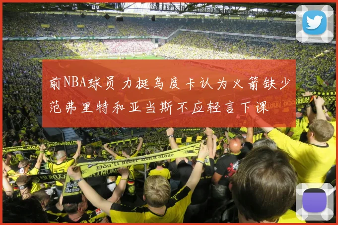 前NBA球员力挺乌度卡认为火箭缺少范弗里特和亚当斯不应轻言下课
