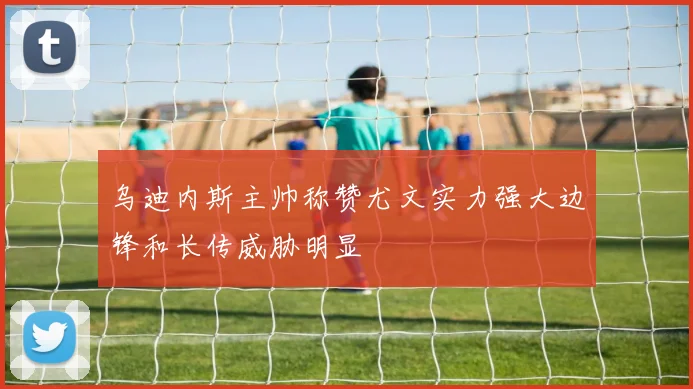 乌迪内斯主帅称赞尤文实力强大边锋和长传威胁明显