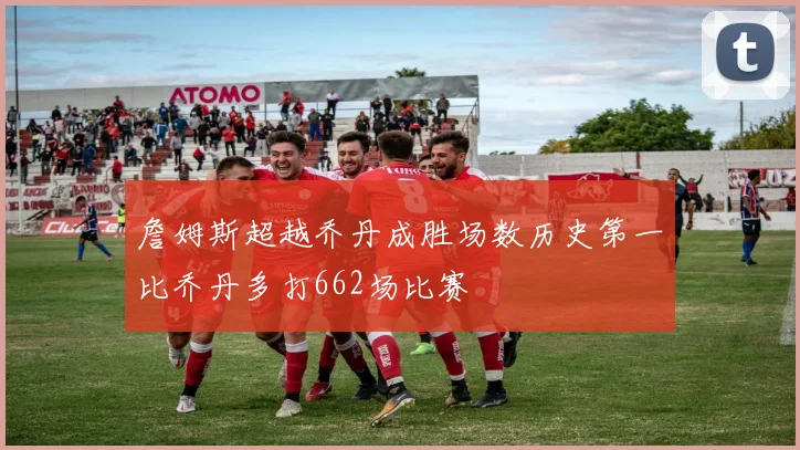 詹姆斯超越乔丹成胜场数历史第一比乔丹多打662场比赛