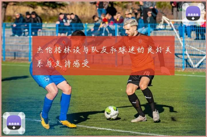 杰伦格林谈与队友和球迷的良好关系与支持感受