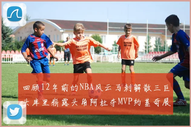 回顾12年前的NBA风云马刺解散三巨头库里崭露头角阿杜夺MVP约基奇展现天赋