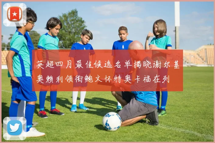 英超四月最佳候选名单揭晓谢尔基奥赖利领衔鲍文怀特奥卡福在列