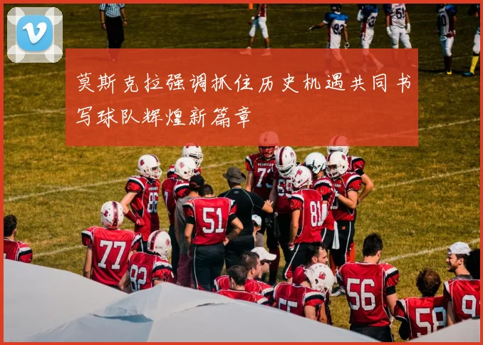 莫斯克拉强调抓住历史机遇共同书写球队辉煌新篇章