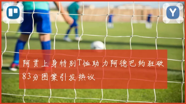 阿贾上身特别T恤助力阿德巴约狂砍83分图案引发热议