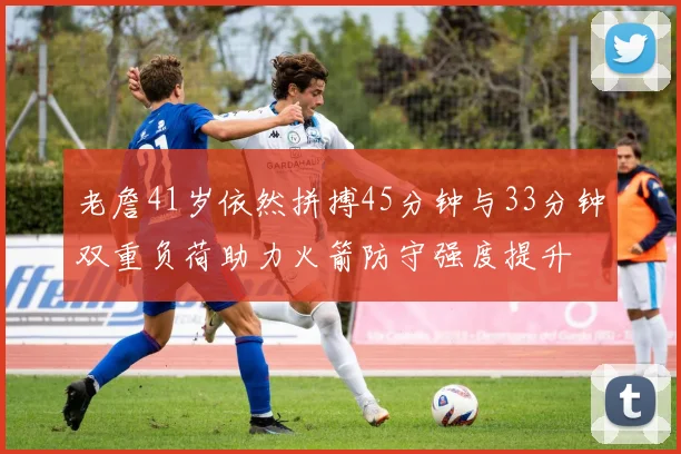老詹41岁依然拼搏45分钟与33分钟双重负荷助力火箭防守强度提升