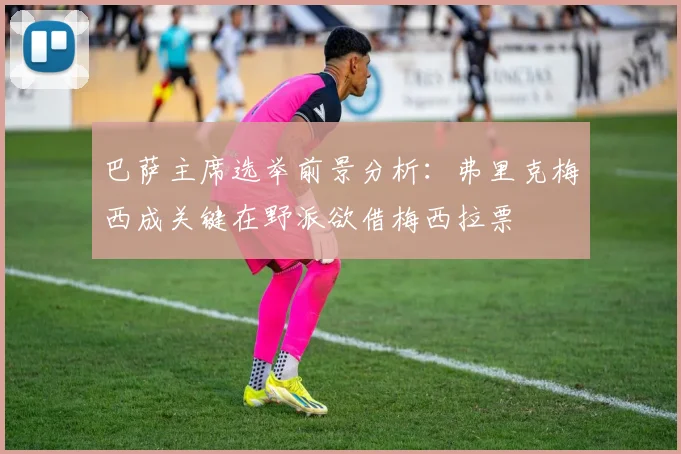 巴萨主席选举前景分析：弗里克梅西成关键在野派欲借梅西拉票