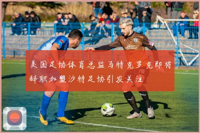 美国足协体育总监马特克罗克即将辞职加盟沙特足协引发关注
