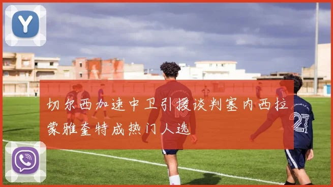 切尔西加速中卫引援谈判塞内西拉蒙雅奎特成热门人选
