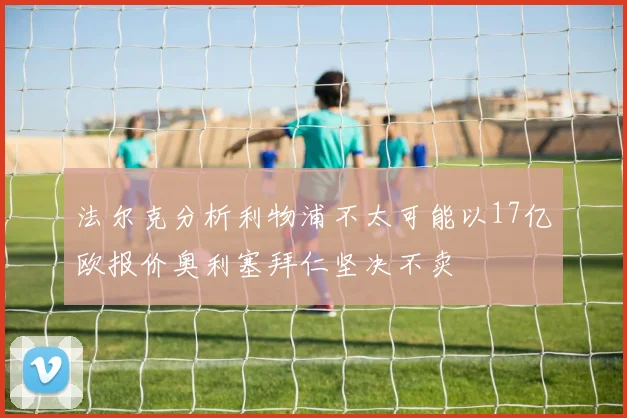 法尔克分析利物浦不太可能以17亿欧报价奥利塞拜仁坚决不卖
